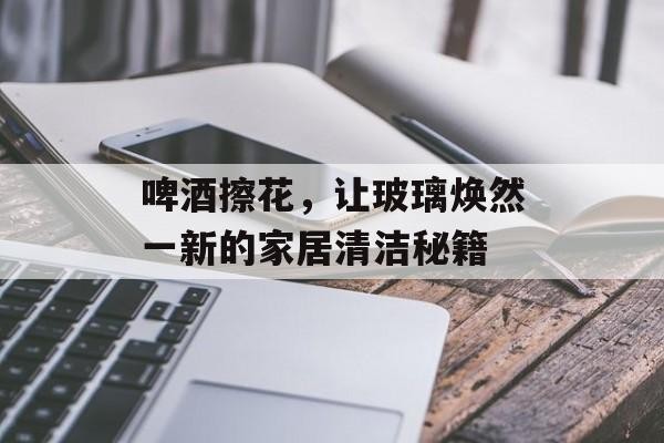 啤酒擦花，让玻璃焕然一新的家居清洁秘籍