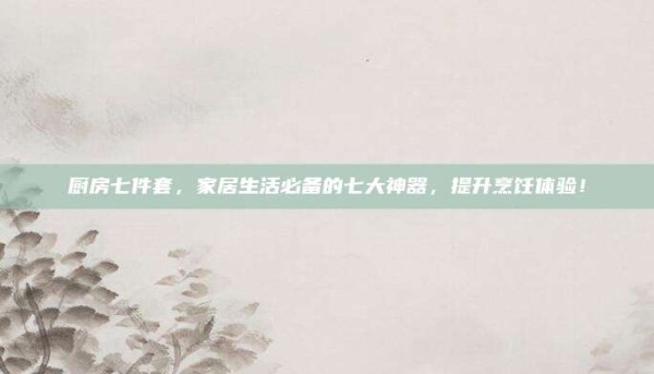 厨房七件套,家居生活必备的七大神器,提升烹饪体验!