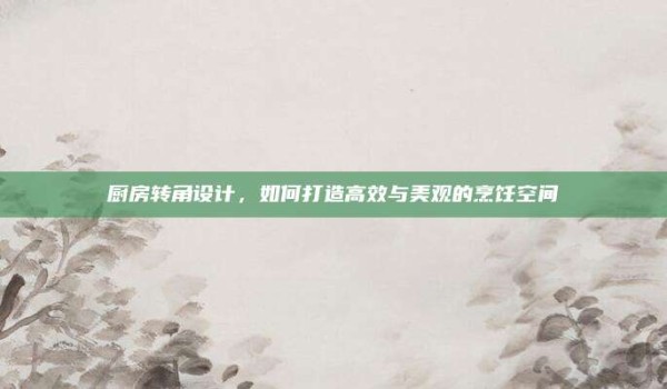 厨房转角设计，如何打造高效与美观的烹饪空间