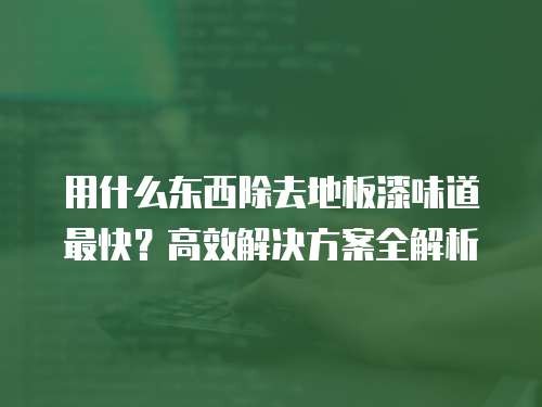 用什么东西除去地板漆味道最快？高效解决方案全解析