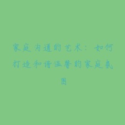 家庭沟通的艺术:如何打造和谐温馨的家庭氛围