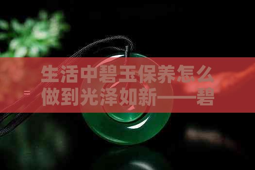 生活中碧玉保养怎么做到光泽如新——碧玉怎么保养才更润泽