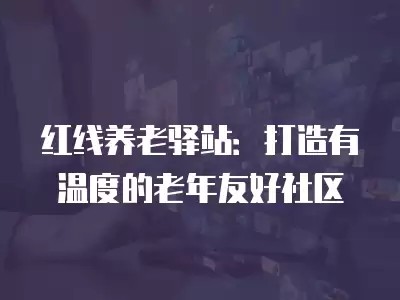 红线养老驿站：打造有温度的老年友好社区