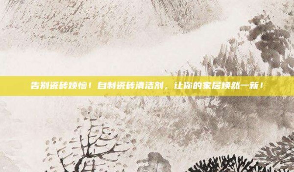 告别瓷砖烦恼！自制瓷砖清洁剂，让你的家居焕然一新！