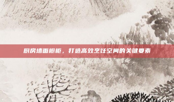 厨房墙面橱柜,打造高效烹饪空间的关键要素