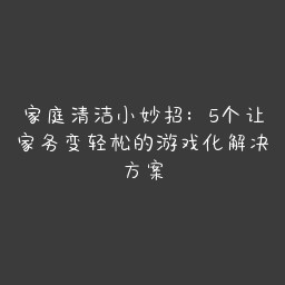 家庭清洁小妙招：5个让家务变轻松的游戏化解决方案