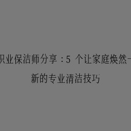 职业保洁师分享：5个让家庭焕然一新的专业清洁技巧