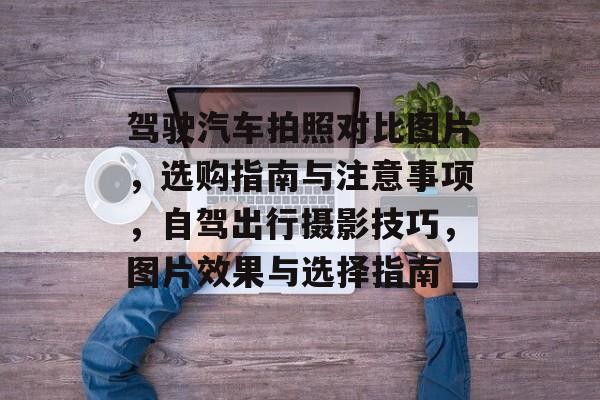 驾驶汽车拍照对比图片，选购指南与注意事项，自驾出行摄影技巧，图片效果与选择指南