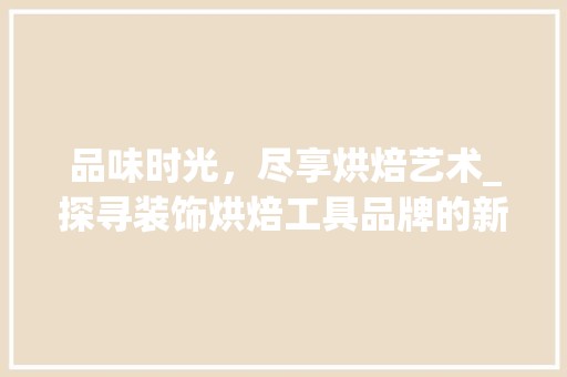 品味时光，尽享烘焙艺术_探寻装饰烘焙工具品牌的新风尚 中式风格装饰