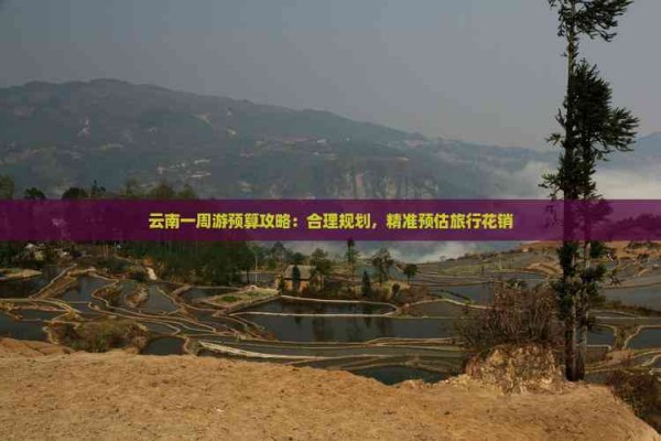 云南一周游预算攻略：合理规划，精准预估旅行花销