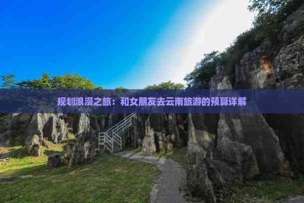 规划浪漫之旅：和女朋友去云南旅游的预算详解