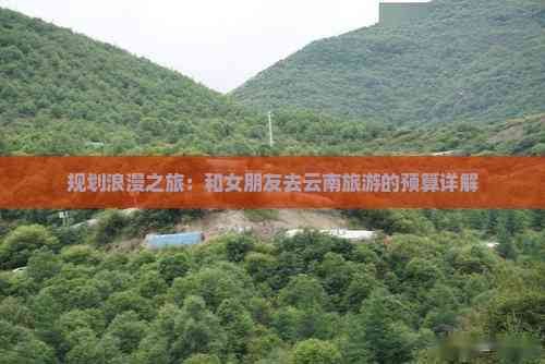 规划浪漫之旅：和女朋友去云南旅游的预算详解