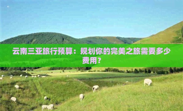 云南三亚旅行预算：规划你的完美之旅需要多少费用？