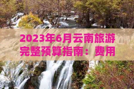 2023年6月云南旅游完整预算指南：费用预估、行程规划与必备开销明细