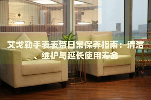 艾戈勒手表表带日常保养指南：清洁、维护与延长使用寿命 手表维修知识库