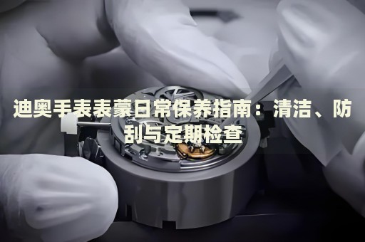 迪奥手表表蒙日常保养指南：清洁、防刮与定期检查 手表维修知识库