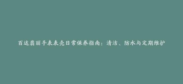 百达翡丽手表表壳日常保养指南:清洁、防水与定期维护