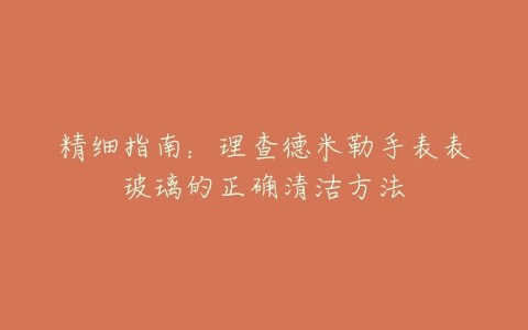 精细指南:理查德米勒手表表玻璃的正确清洁方法