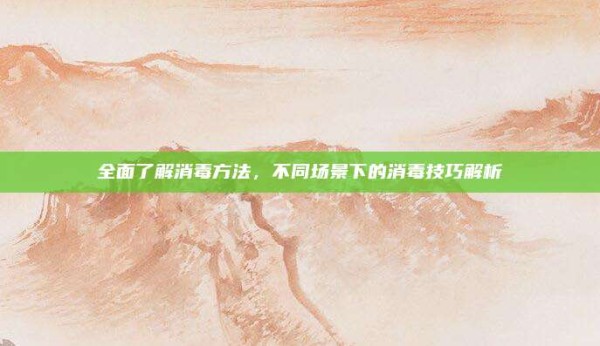 全面了解消毒方法,不同场景下的消毒技巧解析