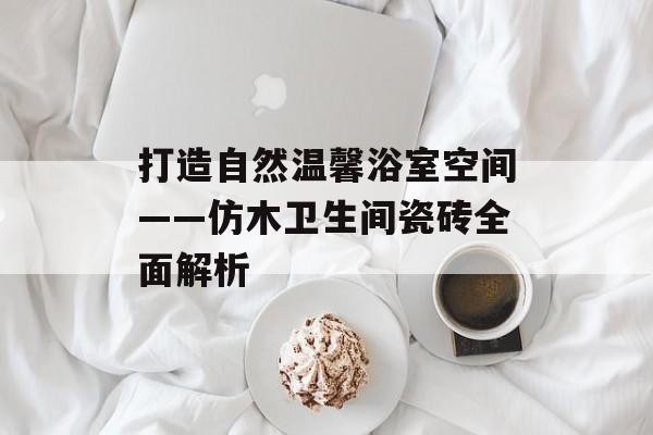 打造自然温馨浴室空间——仿木卫生间瓷砖全面解析
