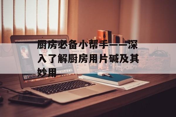 厨房必备小帮手——深入了解厨房用片碱及其妙用