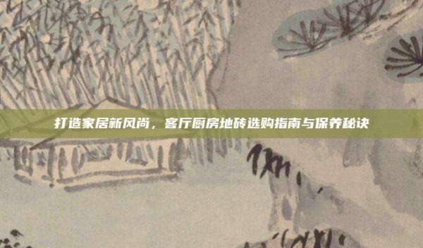 打造家居新风尚,客厅厨房地砖选购指南与保养秘诀