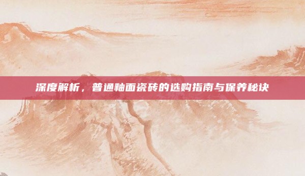 深度解析,普通釉面瓷砖的选购指南与保养秘诀