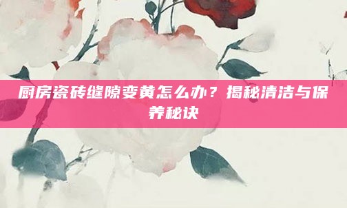 厨房瓷砖缝隙变黄怎么办?揭秘清洁与保养秘诀