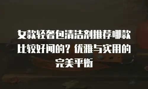 女款轻奢包清洁剂推荐哪款比较好闻的？优雅与实用的完美平衡