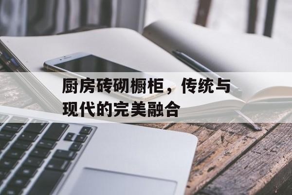 厨房砖砌橱柜，传统与现代的完美融合