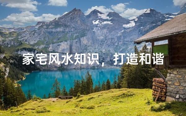 家宅风水知识,打造和谐宜居的生活环境