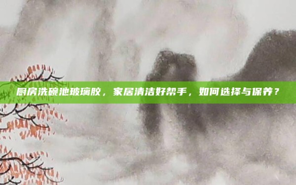 厨房洗碗池玻璃胶,家居清洁好帮手,如何选择与保养?