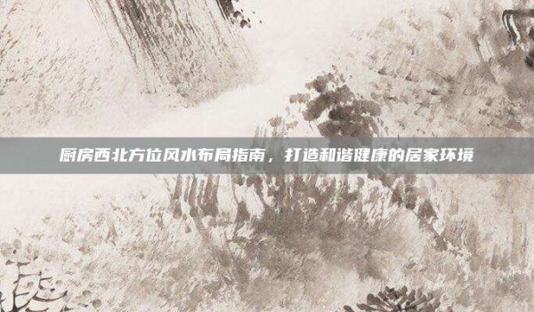 厨房西北方位风水布局指南,打造和谐健康的居家环境