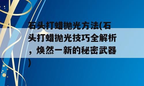 石头打蜡抛光方法(石头打蜡抛光技巧全解析，焕然一新的秘密武器)