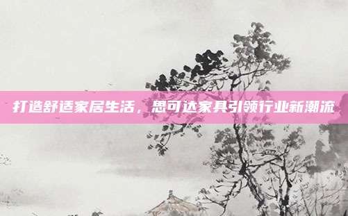 打造舒适家居生活,思可达家具引领行业新潮流