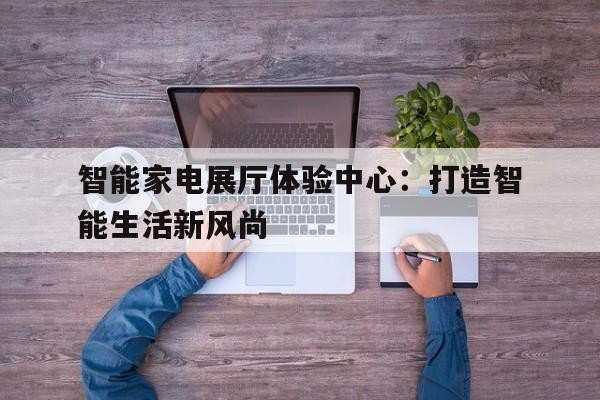 智能家电展厅体验中心：打造智能生活新风尚