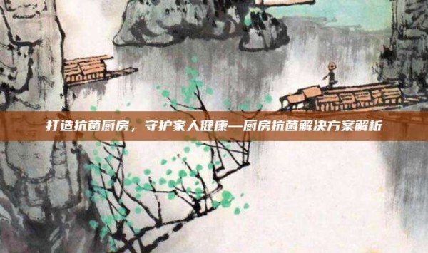 打造抗菌厨房,守护家人健康—厨房抗菌解决方案解析