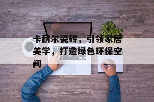 卡耐尔瓷砖，引领家居美学，打造绿色环保空间