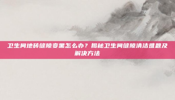 卫生间地砖缝隙变黑怎么办?揭秘卫生间缝隙清洁难题及解决方法