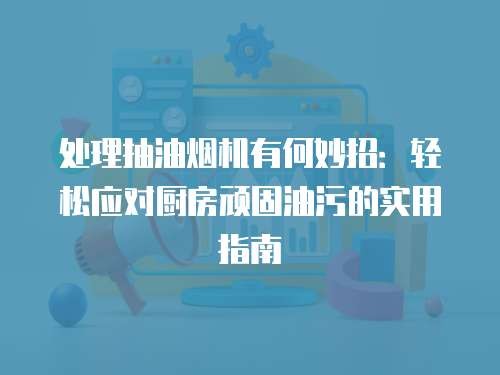 处理抽油烟机有何妙招：轻松应对厨房顽固油污的实用指南