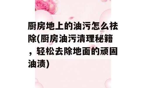 厨房地上的油污怎么祛除(厨房油污清理秘籍，轻松去除地面的顽固油渍)