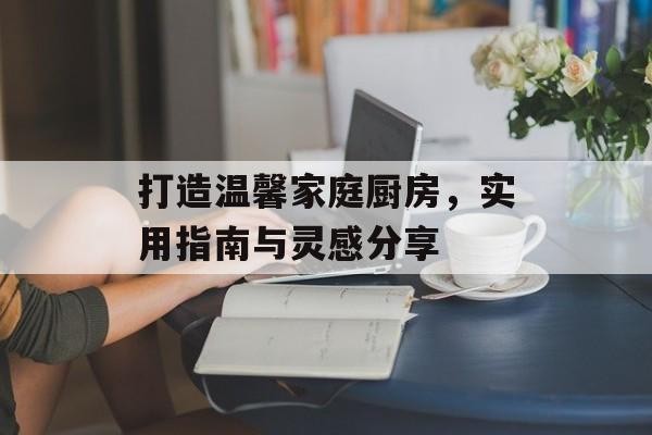 打造温馨家庭厨房，实用指南与灵感分享