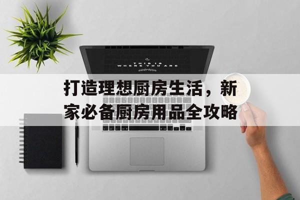 打造理想厨房生活，新家必备厨房用品全攻略