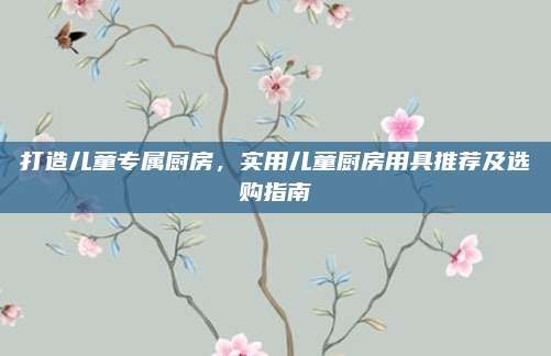 打造儿童专属厨房,实用儿童厨房用具推荐及选购指南