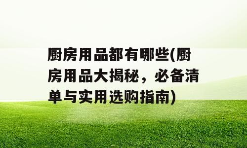 厨房用品都有哪些(厨房用品大揭秘，必备清单与实用选购指南)
