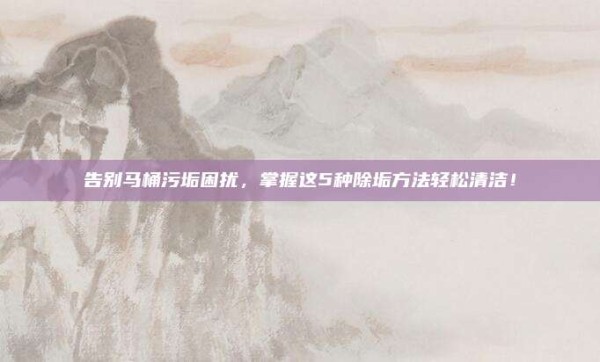 告别马桶污垢困扰,掌握这5种除垢方法轻松清洁!
