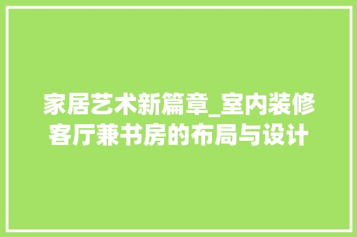 家居艺术新篇章_室内装修客厅兼书房的布局与设计 风格选择