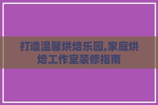 打造温馨烘焙乐园,家庭烘焙工作室装修指南