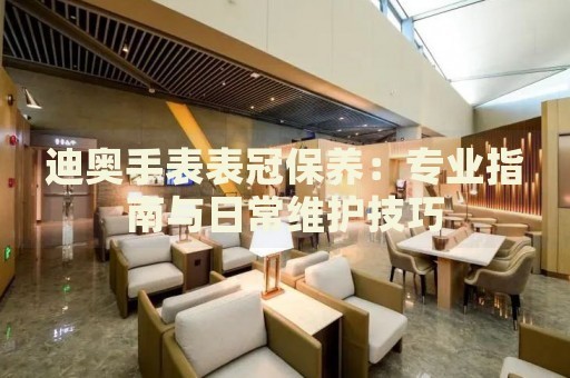 迪奥手表表冠保养：专业指南与日常维护技巧 手表维修知识库