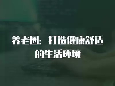养老圈：打造健康舒适的生活环境
